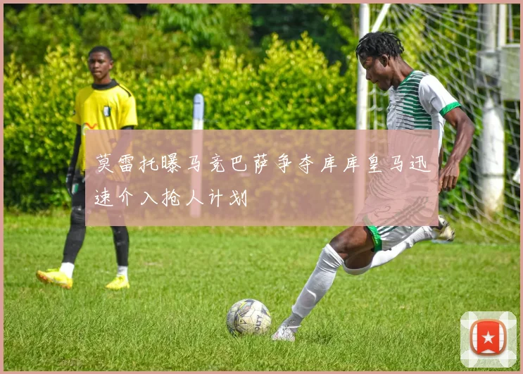莫雷托曝马竞巴萨争夺库库皇马迅速介入抢人计划
