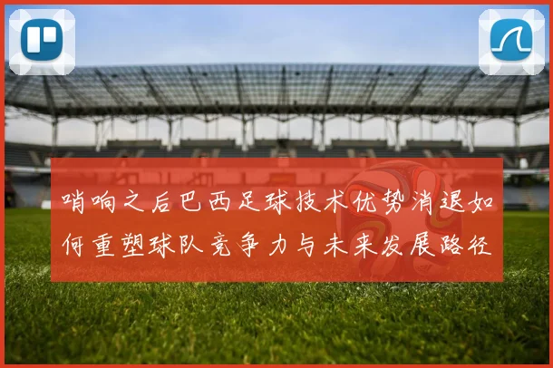 哨响之后巴西足球技术优势消退如何重塑球队竞争力与未来发展路径
