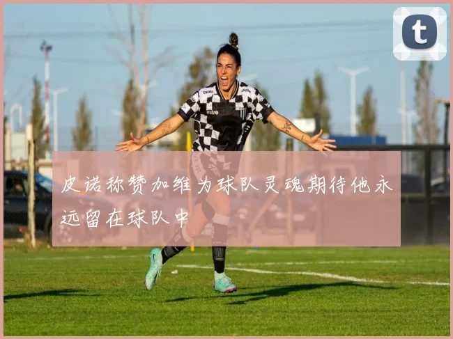 皮诺称赞加维为球队灵魂期待他永远留在球队中