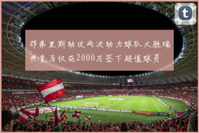 邓弗里斯助攻两次助力球队大胜瑞典皇马仅花2000万签下超值球员