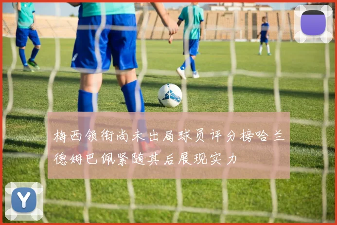 梅西领衔尚未出局球员评分榜哈兰德姆巴佩紧随其后展现实力