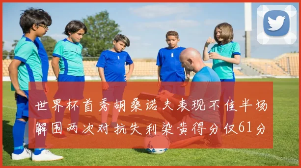 世界杯首秀胡桑诺夫表现不佳半场解围两次对抗失利染黄得分仅61分