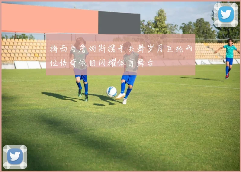 梅西与詹姆斯携手共舞岁月巨轮两位传奇依旧闪耀体育舞台