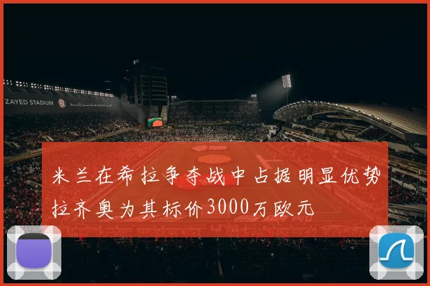 米兰在希拉争夺战中占据明显优势拉齐奥为其标价3000万欧元