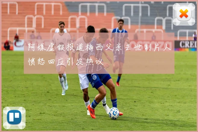 阿媒虚假报道梅西父亲去世制片人愤怒回应引发热议