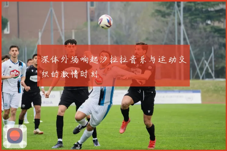 深体外场响起沙拉拉音乐与运动交织的激情时刻