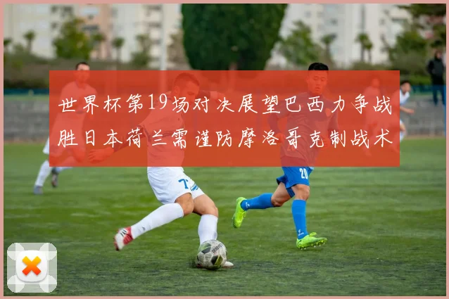 世界杯第19场对决展望巴西力争战胜日本荷兰需谨防摩洛哥克制战术