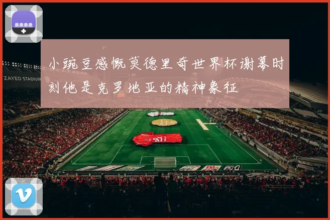 小豌豆感慨莫德里奇世界杯谢幕时刻他是克罗地亚的精神象征