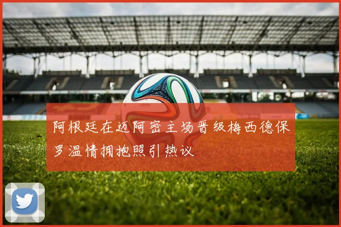 阿根廷在迈阿密主场晋级梅西德保罗温情拥抱照引热议