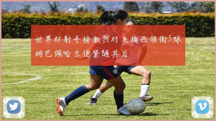 世界杯射手榜激烈对决梅西领衔5球姆巴佩哈兰德紧随其后